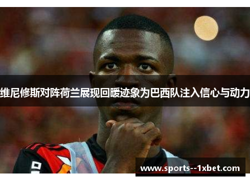 维尼修斯对阵荷兰展现回暖迹象为巴西队注入信心与动力