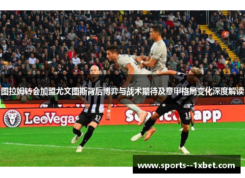 图拉姆转会加盟尤文图斯背后博弈与战术期待及意甲格局变化深度解读